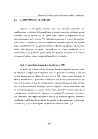 El sistema de logística inversa en la empresa: análisis y aplicaciones
ogí
versa
emp
nális
aplicaciones

6.2.

VARIACIONES EN EL MODELO.

Llegados a este punto pensamos que sería relevante considerar dos
modificaciones en el diseño de los modelos de gestión de inventarios que hemos venido
utilizando, con el objetivo de, en primer lugar, evaluar la importancia de las
expectativas acerca del retorno de PFU en la determinación de la posición de inventario
y con ello en el lanzamiento de órdenes de pedido de productos originales, y en segundo
lugar, considerar el hecho de que generalmente la función de demanda de productos
finales suele presentar un patrón estacional que no hemos considerado en la
modelización y que pensamos puede aportar más realismo al análisis de la función
inversa de la logística en este contexto de la gestión de inventarios.

6.2.1. El papel de las expectativas de retorno de PFU.
La política de pedidos en los modelos que hemos considerado lanza una orden
de fabricación o adquisición de originales cuando la posición de inventario al final del
periodo anterior cae por debajo de cierto nivel s. Tal y como hemos formulado el
Modelo Refabricación, la posición de inventario en este modelo queda determinada por
el nivel de inventario al final del periodo anterior, menos los faltantes de dicho periodo,
más los pedidos pendientes de entrega (tanto de originales como de refabricados), más
las expectativas del decisor acerca de retornos futuros de los PFU, siempre que éstas se
consoliden antes de la llegada del siguiente envío (página 127 y siguientes), de manera
que obteníamos unas expresiones para la posición de inventario esperada, estimada o
modificada en el Modelo Refabricación de acuerdo con la relación entre el tiempo de
consumo (n) y el plazo de entrega de los pedidos de refabricación (LTPFU):

200

 