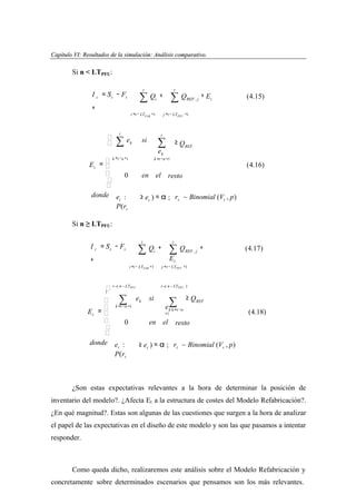 Capítulo VI: Resultados de la simulación: Análisis comparativo.
apítu VI:
lta dos
imu ción: Anális
par ivo

Si n < LTPFU:
t

I t = S' t − Ft
+

∑Q

i

i =t − LTFAB +1




t

∑

ek

t

+

∑Q

+ Et

∑

≥ QREF

e

k
k =t −n +1

 k = t − n +1
Et = 

0


donde e :

(4.15)

j =t − LTPFU +1

t

si

REF , j

en el

(4.16)

resto

≥ et ) = α ; rt ~ Binomial (Vt , p)

t

P(rt
Si n ≥ LTPFU:

t

I t = S' t − Ft
+

∑

Qi +

i =t − LTFAB +1

 t −( n − LTPFU
)

t

∑Q

REF , j

+

(4.17)

E

t
j =t − LTPFU +1

t −( n − LTPFU )

 ∑ ek si
∑ ≥ QREF
k =t −n +1
e k k =t −n

Et = 
+1

0
en el resto


donde e :
≥ et ) = α ; rt ~ Binomial (Vt , p)
t
P(rt

(4.18)

¿Son estas expectativas relevantes a la hora de determinar la posición de
inventario del modelo?. ¿Afecta Et a la estructura de costes del Modelo Refabricación?.
¿En qué magnitud?. Estas son algunas de las cuestiones que surgen a la hora de analizar
el papel de las expectativas en el diseño de este modelo y son las que pasamos a intentar
responder.

Como queda dicho, realizaremos este análisis sobre el Modelo Refabricación y
concretamente sobre determinados escenarios que pensamos son los más relevantes.

 