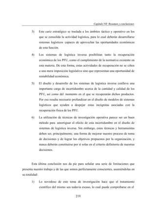 Capítulo VII: Resumen y conclusiones
apítu VII:
ones

3)

Este cariz estratégico se traslada a los ámbitos táctico y operativo en los
que se consolida la actividad logística, para lo cual deberán desarrollarse
sistemas logísticos capaces de aprovechar las oportunidades económicas
de esta función.

4)

Los sistemas de logística inversa posibilitan tanto la recuperación
económica de los PFU, como el cumplimiento de la normativa existente en
esta materia. De esta forma, estas actividades de recuperación no se ciñen
a una mera imposición legislativa sino que representan una oportunidad de
rentabilidad económica.

5)

El diseño y desarrollo de los sistemas de logística inversa conlleva una
importante carga de incertidumbre acerca de la cantidad y calidad de los
PFU, así como del momento en el que se recuperarán dichos productos.
Por eso resulta necesario profundizar en el diseño de modelos de sistemas
logísticos que ayuden a despejar estas incógnitas asociadas con la
recuperación física de los PFU.

6)

La utilización de técnicas de investigación operativa parece ser un buen
método para amortiguar el efecto de esta incertidumbre en el diseño de
sistemas de logística inversa. Sin embargo, estas técnicas y herramientas
deben ser, principalmente, una forma de mejorar nuestro proceso de toma
de decisiones y de lograr los objetivos propuestos por la organización, y
nunca deberán constituirse por sí solas en el criterio definitorio de nuestras
decisiones.

Esta última conclusión nos da pie para señalar una serie de limitaciones que
presenta nuestro trabajo y de las que somos perfectamente conscientes, asumiéndolas en
su totalidad:
1)

Lo novedoso de este tema de investigación hace que el tratamiento
científico del mismo sea todavía escaso, lo cual puede comprobarse en el
219

 