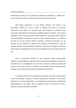 Capítulo I: Introducción
apítu
oducció

eliminación de residuos y las operaciones de restauración, reparación y refabricación.
En este trabajo se comienza a utilizar ya el concepto de Logística Inversa.

Otro trabajo significativo es el de Thierry, Salomon, Van Nunen y Van
Wassenhove (1995) en el que se define el concepto de Gestión de Productos
Recuperados, cuyo objetivo es “recuperar tanto valor económico (y ecológico) como
sea posible, reduciendo de esta forma las cantidades finales de residuos”. Estos autores
defienden la idea de que las empresas deben desarrollar una política efectiva para la
gestión de productos recuperados, sin que esto afecte significativamente a su estructura
de costes. Es en este artículo donde se clasifican y analizan, por primera vez, las
opciones de que disponen las empresas para gestionar eficientemente el flujo de
productos desde el consumidor hasta el productor, sugiriendo un conjunto de elementos
que favorecen la implantación de un sistema de recuperación de los productos fuera de
uso.

Para la recuperación eficiente de estos productos resulta imprescindible
establecer sistemas logísticos capaces de poner en manos del recuperador los productos
desechados por los consumidores. De esta forma se empieza a utilizar el concepto de
Logística Inversa para referirse al conjunto de actividades logísticas necesarias para
recuperar y aprovechar económicamente los productos fuera de uso.

La Logística Inversa es un concepto poco conocido, o al menos novedoso, para
muchos profesionales. Aunque en un primer momento, las referencias a este término
aparecieron en revistas profesionales y de divulgación (sobre transporte y distribución
principalmente) en los últimos años la Logística Inversa se ha abierto un hueco,
pequeño aún, dentro del ámbito académico

12

 