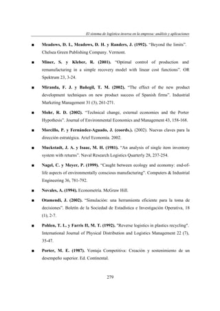 El sistema de logística inversa en la empresa: análisis y aplicaciones
ogí
versa
emp
nális
aplicaciones

■

Meadows, D. L, Meadows, D. H. y Randers, J. (1992). “Beyond the limits”.
Chelsea Green Publishing Company. Vermont.

■

Miner, S. y Kleber, R. (2001). “Optimal control of production and
remanufacturing in a simple recovery model with linear cost functions”. OR
Spektrum 23, 3-24.

■

Miranda, F. J. y Bañegil, T. M. (2002). “The effect of the new product
development techniques on new product success of Spanish firms”. Industrial
Marketing Management 31 (3), 261-271.

■

Mohr, R. D. (2002). “Technical change, external economies and the Porter
Hypothesis”. Journal of Environmental Economics and Management 43, 158-168.

■

Morcillo, P. y Fernández-Aguado, J. (coords.). (2002). Nuevas claves para la
dirección estratégica. Ariel Economía. 2002.

■

Muckstadt, J. A. y Isaac, M. H. (1981). “An analysis of single item inventory
system with returns”. Naval Research Logistics Quarterly 28, 237-254.

■

Nagel, C. y Meyer, P. (1999). “Caught between ecology and economy: end-oflife aspects of environmentally conscious manufacturing”. Computers & Industrial
Engineering 36, 781-792.

■

Novales, A. (1994). Econometría. McGraw Hill.

■

Otamendi, J. (2002). “Simulación: una herramienta eficiente para la toma de
decisiones”. Boletín de la Sociedad de Estadística e Investigación Operativa, 18
(1), 2-7.

■

Pohlen, T. L. y Farris II, M. T. (1992). "Reverse logistics in plastics recycling".
International Journal of Physical Distribution and Logistics Management 22 (7),
35-47.

■

Porter, M. E. (1987). Ventaja Competitiva: Creación y sostenimiento de un
desempeño superior. Ed. Continental.

279

 