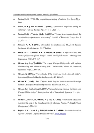 El sistema de logística inversa en la empresa: análisis y aplicaciones
ogí
versa
emp
nális
aplicaciones

■

Porter, M. E. (1990). The competitive advantage of nations. Free Press, New
York.

■

Porter, M. E. y Van der Linde, C. (1995a). “Green and Competitive: ending the
stalemate”. Harvard Business Review, 73 (5), 120-134.

■

Porter, M. E. y Van der Linde, C. (1995b). “Toward a new conception of the
environment-competitiveness relationship”. Journal of Economic Perspectives 9
(4), 97-118.

■

Pritsker, A. A. B. (1986). Introduction to simulation and SLAM II. System
rd

Publishing. West Lafayette, IN, 3 Edition.
■

Realff, M. J., Ammons, J. C. y Newton, D. (1999). “Carpet recycling: The
reverse production system design”. Journal of Polymer-Plastic Technology and
Engineering 38 (3), 547-567.

■

Richter K. y Jens, W. (2001). “The reverse Wagner-Whitin model with variable
manufacturing and remanufacturing cost”. International Journal of Production
Economics 71 (1-3), 447-456.

■

Richter, K. (1996a). “The extended EOQ repair and waste disposal model”.
International Journal of Production Economics 45, 443-447.

■

Richter, K. (1996b). “The EOQ and waste disposal model with variable setups
numbers”. European Journal of Operational Research 95, 313-324.

■

Richter, K. y Sombrutzki, M. (2000). “Remanufacturing planning for the reverse
Wagner-Whitin models”. European Journal of Operational Research 121, 304315.

■

Ritchie L., Burnes, B., Whittle, P. y Hey, R. (2000). "The benefits of reverse
logistics: the case of the Manchester Royal Infirmary Pharmacy". Supply Chain
Management 5, 226-233.

■

Rogers, D. S., Larson, P. y Tibben-Lembke, R. S. (1999). “E-commerce reverse
logistics”. Reverse Logistics Executive Council. www.rlec.org
280

 