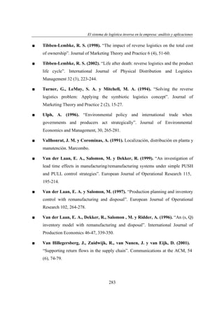 El sistema de logística inversa en la empresa: análisis y aplicaciones
ogí
versa
emp
nális
aplicaciones

■

Tibben-Lembke, R. S. (1998). “The impact of reverse logistics on the total cost
of ownership”. Journal of Marketing Theory and Practice 6 (4), 51-60.

■

Tibben-Lembke, R. S. (2002). “Life after death: reverse logistics and the product
life cycle”. International Journal of Physical Distribution and Logistics
Management 32 (3), 223-244.

■

Turner, G., LeMay, S. A. y Mitchell, M. A. (1994). “Solving the reverse
logistics problem: Applying the symbiotic logistics concept”. Journal of
Marketing Theory and Practice 2 (2), 15-27.

■

Ulph, A. (1996). “Environmental policy and international trade when
governments and producers act strategically”. Journal of Environmental
Economics and Management, 30, 265-281.

■

Vallhonrat, J. M. y Corominas, A. (1991). Localización, distribución en planta y
manutención. Marcombo.

■

Van der Laan, E. A., Salomon, M. y Dekker, R. (1999). “An investigation of
lead time effects in manufacturing/remanufacturing systems under simple PUSH
and PULL control strategies”. European Journal of Operational Research 115,
195-214.

■

Van der Laan, E. A. y Salomon, M. (1997). “Production planning and inventory
control with remanufacturing and disposal”. European Journal of Operational
Research 102, 264-278.

■

Van der Laan, E. A., Dekker, R., Salomon , M. y Ridder, A. (1996). “An (s, Q)
inventory model with remanufacturing and disposal”. International Journal of
Production Economics 46-47, 339-350.

■

Van Hillegersberg, J., Zuidwijk, R., van Nunen, J. y van Eijk, D. (2001).
“Supporting return flows in the supply chain”. Communications at the ACM, 54
(6), 74-79.

283

 