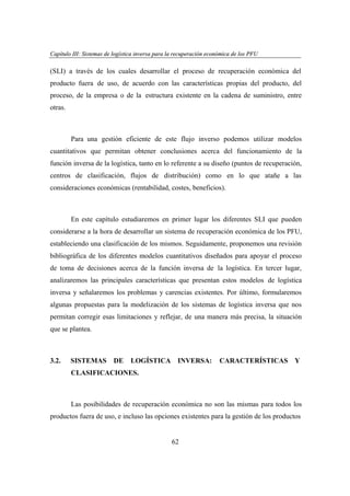 Capítulo III: Sistemas de logística inversa para la recuperación económica de los PFU
apítu III: tema
ogí
versa par
ecupe
eco
PFU

(SLI) a través de los cuales desarrollar el proceso de recuperación económica del
producto fuera de uso, de acuerdo con las características propias del producto, del
proceso, de la empresa o de la estructura existente en la cadena de suministro, entre
otras.

Para una gestión eficiente de este flujo inverso podemos utilizar modelos
cuantitativos que permitan obtener conclusiones acerca del funcionamiento de la
función inversa de la logística, tanto en lo referente a su diseño (puntos de recuperación,
centros de clasificación, flujos de distribución) como en lo que atañe a las
consideraciones económicas (rentabilidad, costes, beneficios).

En este capítulo estudiaremos en primer lugar los diferentes SLI que pueden
considerarse a la hora de desarrollar un sistema de recuperación económica de los PFU,
estableciendo una clasificación de los mismos. Seguidamente, proponemos una revisión
bibliográfica de los diferentes modelos cuantitativos diseñados para apoyar el proceso
de toma de decisiones acerca de la función inversa de la logística. En tercer lugar,
analizaremos las principales características que presentan estos modelos de logística
inversa y señalaremos los problemas y carencias existentes. Por último, formularemos
algunas propuestas para la modelización de los sistemas de logística inversa que nos
permitan corregir esas limitaciones y reflejar, de una manera más precisa, la situación
que se plantea.

3.2.

SISTEMAS

DE

LOGÍSTICA INVERSA:

CARACTERÍSTICAS Y

CLASIFICACIONES.

Las posibilidades de recuperación económica no son las mismas para todos los
productos fuera de uso, e incluso las opciones existentes para la gestión de los productos

62

 