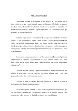 AGRADECIMIENTOS
Como todos sabemos, la realización de un proyecto de tesis puede ser un
largo camino en el que vamos intentado superar problemas y dificultades, no siempre
con éxito. Pero, afortunadamente, también resulta ser un camino de encuentro con
personas que te ayudan y animan a seguir caminando y a los que hoy tengo que
agradecer su amistad y su afecto.
En primer lugar, gracias a mis directores de tesis que han contribuido, de manera
decisiva, a que este proyecto llegara a buen término. Gracias Michael Hugo Edson
Yañez por abrirme las puertas del área y por contar conmigo para el proyecto de
trabajo en el que estamos inmersos. Gràcies Albert per accedir a participar en aquesta
investigació i, sobretot, per la teva disponibilitat contínua i la teva proximitat, a pesar
dels quilòmetres.
Gracias a mis amigos y compañeros del Departamento de Economía Aplicada y
Organización de Empresas y especialmente a Víctor, Antonio, Francis, Javi, Jesús,
Juan, Luisre, María, Miguel Ángel, Óscar y Ramón, con los que seguiré “alimentando
mi colesterol”.
Gracias al profesor Santiago Zapata por ofrecerme la posibilidad de iniciar mis
estudios de tercer ciclo y con ello conocer a mis amigos Baltasar, Jesús y José Luis,
gracias a los cuales sigo escribiendo estas líneas.
Gracias a mi gente de Cáceres por seguir estando ahí, a pesar de mi falta de
dedicación a ellos durante los últimos meses.
Gracias a mis padres, Carmen y Ginés, auténticos promotores de esta tesis, que
tan importantes son en mi vida. Este trabajo es un poco, o un mucho, fruto de todos
nosotros y a todos nosotros va dedicado el mismo, pero especialmente

 