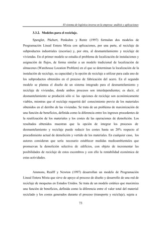 El sistema de logística inversa en la empresa: análisis y aplicaciones
ogí
versa
emp
nális
aplicaciones

3.3.2. Modelos para el reciclaje.
Spengler, Püchert, Penkuhm y Rentz (1997) formulan dos modelos de
Programación Lineal Entera Mixta con aplicaciones, por una parte, al reciclaje de
subproductos industriales (escorias) y, por otra, al desmantelamiento y reciclaje de
viviendas. En el primer modelo se estudia el problema de localización de instalaciones y
asignación de flujos, de forma similar a un modelo tradicional de localización de
almacenes (Warehouse Location Problem) en el que se determinan la localización de la
instalación de reciclaje, su capacidad y la opción de reciclaje a utilizar para cada uno de
los subproductos obtenidos en el proceso de fabricación del acero. En el segundo
modelo se plantea el diseño de un sistema integrado para el desmantelamiento y
reciclaje de viviendas, donde ambos procesos son interdependientes; es decir, el
desmantelamiento se producirá sólo si las opciones de reciclaje son económicamente
viables, mientras que el reciclaje requerirá del conocimiento previo de los materiales
obtenidos en el derribo de las viviendas. Se trata de un problema de maximización de
una función de beneficios, definida como la diferencia entre los ingresos procedentes de
la reutilización de los materiales y los costes de las operaciones de demolición. Los
resultados obtenidos muestran que la opción de integrar los procesos

de

desmantelamiento y reciclaje puede reducir los costes hasta un 20% respecto al
procedimiento actual de demolición y vertido de los materiales. En cualquier caso, los
autores consideran que sería necesario establecer medidas medioambientales que
promuevan la demolición selectiva de edificios, con objeto de incrementar las
posibilidades de reciclaje de estos escombros y con ello la rentabilidad económica de
estas actividades.

Ammons, Realff y Newton (1997) desarrollan un modelo de Programación
Lineal Entera Mixta que sirve de apoyo al proceso de diseño y desarrollo de una red de
reciclaje de moquetas en Estados Unidos. Se trata de un modelo estático que maximiza
una función de beneficios, definida como la diferencia entre el valor total del material
reciclado y los costes generados durante el proceso (transporte y reciclaje), sujeta a
73

 