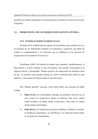 Capítulo III: Sistemas de logística inversa para la recuperación económica de los PFU
apítu III: tema
ogí
versa par
ecupe
eco
PFU

presentar los modelos propuestos en la literatura para el diseño de la función inversa de
la logística.

3.4.

PROBLEMÁTICA DE LOS MODELOS DE LOGÍSTICA INVERSA.

3.4.1. El diseño de modelos de logística inversa.
El diseño de los modelos para la logística inversa utiliza, como acabamos de ver,
la estructura de los tradicionales modelos de localización y asignación, con objeto de
explicar el comportamiento y las relaciones que se establecen en los procesos de
recuperación de los productos fuera de uso.

Fleischmann (2001, 64) formula un modelo que considera, simultáneamente, el
flujo directo e inverso existente en una red logística. Este modelo, mencionado en el
epígrafe anterior y denominado “Modelo genérico de recuperación de productos fuera
de uso”, se presenta como ejemplo práctico de todo lo analizado hasta ahora en este
capítulo, y como punto de referencia para el resto del mismo.

Este “Modelo genérico” presenta, como hemos dicho, una estructura de doble
sentido:
1)

Flujo inverso: los consumidores entregan sus productos fuera de uso en
unos centros de recuperación, donde se clasifican, bien como válidos
siendo enviados a la planta donde se procesan, o bien como no válidos
siendo entonces desechados.

2)

Flujo directo: las instalaciones procesan (refabrican, reutilizan o reciclan)
los productos recuperados y los distribuyen a los almacenes desde donde
se enviarán a los consumidores.

82

 