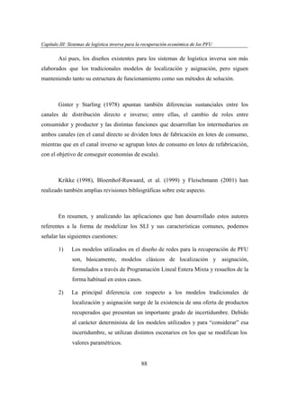 Capítulo III: Sistemas de logística inversa para la recuperación económica de los PFU
apítu III: tema
ogí
versa par
ecupe
eco
PFU

Así pues, los diseños existentes para los sistemas de logística inversa son más
elaborados que los tradicionales modelos de localización y asignación, pero siguen
manteniendo tanto su estructura de funcionamiento como sus métodos de solución.

Ginter y Starling (1978) apuntan también diferencias sustanciales entre los
canales de distribución directo e inverso; entre ellas, el cambio de roles entre
consumidor y productor y las distintas funciones que desarrollan los intermediarios en
ambos canales (en el canal directo se dividen lotes de fabricación en lotes de consumo,
mientras que en el canal inverso se agrupan lotes de consumo en lotes de refabricación,
con el objetivo de conseguir economías de escala).

Krikke (1998), Bloemhof-Ruwaard, et al. (1999) y Fleischmann (2001) han
realizado también amplias revisiones bibliográficas sobre este aspecto.

En resumen, y analizando las aplicaciones que han desarrollado estos autores
referentes a la forma de modelizar los SLI y sus características comunes, podemos
señalar las siguientes cuestiones:
1)

Los modelos utilizados en el diseño de redes para la recuperación de PFU
son, básicamente, modelos clásicos de localización y

asignación,

formulados a través de Programación Lineal Entera Mixta y resueltos de la
forma habitual en estos casos.
2)

La principal diferencia con respecto a los modelos tradicionales de
localización y asignación surge de la existencia de una oferta de productos
recuperados que presentan un importante grado de incertidumbre. Debido
al carácter determinista de los modelos utilizados y para “considerar” esa
incertidumbre, se utilizan distintos escenarios en los que se modifican los
valores paramétricos.

88

 