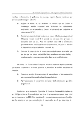 El sistema de logística inversa en la empresa: análisis y aplicaciones
ogí
versa
emp
nális
aplicaciones

reciclaje o eliminación. Sí podemos, sin embargo, sugerir algunas cuestiones que
pueden considerarse para reducirla:
1)

Mejorar el diseño de los productos de manera que se facilite su
desmontaje, permita identificar más fácilmente

los

componentes

susceptibles de recuperación y reduzca el porcentaje de elementos no
recuperables (DFIL).
2)

Realizar un seguimiento del producto en manos del cliente que permita al
fabricante conocer su nivel de calidad una vez que dicho producto se
encuentre fuera de uso. Para ello resultará muy útil la información
procedente de los servicios técnicos de reparaciones, servicios de atención
al consumidor, servicios posventa, checklist, etc.

3)

Fomentar la recuperación de productos tecnológicamente avanzados que
son los que con mayor probabilidad incorporarán mayor valor añadido y
estarán en mejor estado de conservación dado su corto ciclo de vida.

En cuanto a la Incertidumbre Temporal, podemos examinar algunas cuestiones
que ayuden a reducirla o al menos, permitan la posibilidad de realizar previsiones al
respecto:
1)

Establecer periodos de recuperación de los productos en los cuales exista
una compensación o una bonificación para el cliente.

2)

Aprovechamiento de los servicios posventa y de la información que éstos
proporcionan.

Finalmente, la Incertidumbre Espacial o de Localización (Van Hillegersberg et
al., 2001) se refiere al desconocimiento que tiene el recuperador acerca del lugar en el
que se recuperarán los PFU. Esta incertidumbre pensamos que es menos problemática
que las anteriores ya que, generalmente el recuperador es el que determina la
91

 