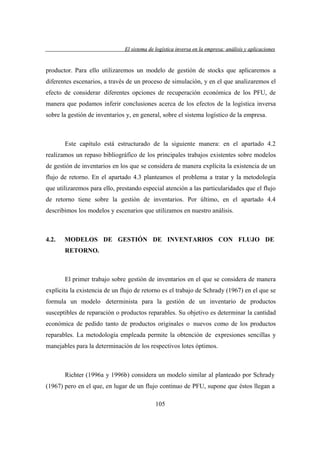 El sistema de logística inversa en la empresa: análisis y aplicaciones
versa
emp
lis
lica cion

productor. Para ello utilizaremos un modelo de gestión de stocks que aplicaremos a
diferentes escenarios, a través de un proceso de simulación, y en el que analizaremos el
efecto de considerar diferentes opciones de recuperación económica de los PFU, de
manera que podamos inferir conclusiones acerca de los efectos de la logística inversa
sobre la gestión de inventarios y, en general, sobre el sistema logístico de la empresa.

Este capítulo está estructurado de la siguiente manera: en el apartado 4.2
realizamos un repaso bibliográfico de los principales trabajos existentes sobre modelos
de gestión de inventarios en los que se considera de manera explícita la existencia de un
flujo de retorno. En el apartado 4.3 planteamos el problema a tratar y la metodología
que utilizaremos para ello, prestando especial atención a las particularidades que el flujo
de retorno tiene sobre la gestión de inventarios. Por último, en el apartado 4.4
describimos los modelos y escenarios que utilizamos en nuestro análisis.

4.2.

MODELOS DE GESTIÓN DE INVENTARIOS CON FLUJO DE
RETORNO.

El primer trabajo sobre gestión de inventarios en el que se considera de manera
explícita la existencia de un flujo de retorno es el trabajo de Schrady (1967) en el que se
formula un modelo determinista para la gestión de un inventario de productos
susceptibles de reparación o productos reparables. Su objetivo es determinar la cantidad
económica de pedido tanto de productos originales o nuevos como de los productos
reparables. La metodología empleada permite la obtención de expresiones sencillas y
manejables para la determinación de los respectivos lotes óptimos.

Richter (1996a y 1996b) considera un modelo similar al planteado por Schrady
(1967) pero en el que, en lugar de un flujo continuo de PFU, supone que éstos llegan a
105

 