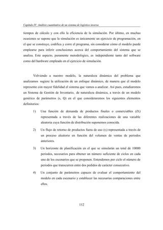 Capítulo IV: Análisis cuantitativo de un sistema de logística inversa
apítu IV: nális uantita
ogí
versa

tiempos de cálculo y con ello la eficiencia de la simulación. Por último, en muchas
ocasiones se supone que la simulación es únicamente un ejercicio de programación, en
el que se construye, codifica y corre el programa, sin considerar cómo el modelo puede
emplearse para inferir conclusiones acerca del comportamiento del sistema que se
analiza. Este aspecto, puramente metodológico, es independiente tanto del software
como del hardware empleado en el ejercicio de simulación.

Volviendo a nuestro modelo, la naturaleza dinámica del problema que
analizamos sugiere la utilización de un enfoque dinámico, de manera que el modelo
represente con mayor fidelidad el sistema que vamos a analizar. Así pues, estudiaremos
un Sistema de Gestión de Inventario, de naturaleza dinámica, a través de un modelo
genérico de parámetros (s, Q) en el que consideraremos los siguientes elementos
definitorios:
1)

Una función de demanda de productos finales o comerciables (Dt)
representada a través de las diferentes realizaciones de una variable
aleatoria cuya función de distribución suponemos conocida.

2)

Un flujo de retorno de productos fuera de uso (rt) representada a través de
un proceso aleatorio en función del volumen de ventas de periodos
anteriores.

3)

Un horizonte de planificación en el que se simularán un total de 10000
periodos, necesarios para obtener un número suficiente de ciclos en cada
uno de los escenarios que se proponen. Entendemos por ciclo el número de
periodos que transcurren entre dos pedidos de carácter consecutivo.

4)

Un conjunto de parámetros capaces de evaluar el comportamiento del
modelo en cada escenario y establecer las necesarias comparaciones entre
ellos.

112

 
