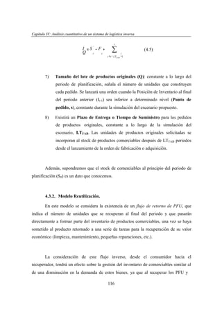 Capítulo IV: Análisis cuantitativo de un sistema de logística inversa
apítu IV: nális uantita
ogí
versa
'

I =S −F +
Q
t
t
t

7)

t

∑
i = t − LTFAB

(4.5)
i
+1

Tamaño del lote de productos originales (Q): constante a lo largo del
periodo de planificación, señala el número de unidades que constituyen
cada pedido. Se lanzará una orden cuando la Posición de Inventario al final
del periodo anterior (It-1) sea inferior a determinado nivel (Punto de
pedido, s), constante durante la simulación del escenario propuesto.

8)

Existirá un Plazo de Entrega o Tiempo de Suministro para los pedidos
de productos originales, constante a lo largo de la simulación del
escenario, LTFAB. Las unidades de productos originales solicitadas se
incorporan al stock de productos comerciables después de LTFAB periodos
desde el lanzamiento de la orden de fabricación o adquisición.

Además, supondremos que el stock de comerciables al principio del periodo de
planificación (S0) es un dato que conocemos.

4.3.2. Modelo Reutilización.
En este modelo se considera la existencia de un flujo de retorno de PFU, que
indica el número de unidades que se recuperan al final del periodo y que pasarán
directamente a formar parte del inventario de productos comerciables, una vez se haya
sometido al producto retornado a una serie de tareas para la recuperación de su valor
económico (limpieza, mantenimiento, pequeñas reparaciones, etc.).

La consideración de este flujo inverso, desde el consumidor hacia el
recuperador, tendrá un efecto sobre la gestión del inventario de comerciables similar al
de una disminución en la demanda de estos bienes, ya que al recuperar los PFU y
116

 