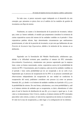 El sistema de logística inversa en la empresa: análisis y aplicaciones
versa
emp
lis
lica cion

En todo caso, sí parece necesario seguir trabajando en el desarrollo de este
concepto, que pensamos es pieza clave en el análisis de los modelos de gestión de
inventarios con flujo de retorno.

Finalmente, en cuanto a la determinación de la posición de inventario, indicar
que, como ya hemos señalado, el modelo que proponemos considera la existencia de
ciertas expectativas acerca del retorno de las unidades vendidas en el periodo t. Estas
expectativas podrían afectar, bajo determinadas circunstancias que analizaremos
posteriormente, al valor de la posición de inventario; es por esto que hablaremos de una
Posición de Inventario bajo Expectativas, debido a la inclusión de las mismas en su
definición.

Siguiendo con la formulación del Modelo Reutilización, señalaremos que,
debido a la dificultad existente para cuantificar el número de PFU retornados
(Incertidumbre Cuantitativa), simularemos este proceso suponiendo que la empresa
tiene, como ya hemos mencionado, ciertas expectativas acerca de la probabilidad de
retorno de PFU. Concretamente, para la empresa, cada una de las unidades vendidas en
el periodo t tiene cierta probabilidad (p) de ser recuperada o de no serlo (1-p).
Suponiendo que el proceso de recuperación de los PFU es un proceso constituido por
observaciones independientes (la recuperación de una unidad no condiciona la
recuperación del resto), podríamos considerar este proceso (rt) como un proceso
binomial, B(v¸ p), donde v es el número de unidades vendidas en el periodo t (Vt), y p es
la probabilidad de retorno. De esta forma, calcularemos, con cierta probabilidad α, cuál
es el número mínimo de unidades que se recuperarían, es decir, obtendremos el valor
para el cual la función de distribución de una B(v, p) es mayor o igual que α. A este
valor α, lo denominamos Valor Criterio, siendo e, el número mínimo de PFU retornados
para dicho valor criterio, es decir, el valor de las expectativas de retorno en el periodo t.
El valor de la tasa de recuperación, p, dará lugar a la configuración de los distintos
121

 