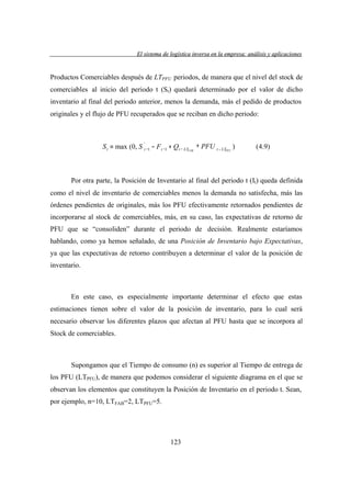 El sistema de logística inversa en la empresa: análisis y aplicaciones
versa
emp
lis
lica cion

Productos Comerciables después de LTPFU periodos, de manera que el nivel del stock de
comerciables al inicio del periodo t (St) quedará determinado por el valor de dicho
inventario al final del periodo anterior, menos la demanda, más el pedido de productos
originales y el flujo de PFU recuperados que se reciban en dicho periodo:

'
S t = max (0, S t −1 − F t −1 + Q t − LTFAB + PFU t − LTPFU )

(4.9)

Por otra parte, la Posición de Inventario al final del periodo t (It) queda definida
como el nivel de inventario de comerciables menos la demanda no satisfecha, más las
órdenes pendientes de originales, más los PFU efectivamente retornados pendientes de
incorporarse al stock de comerciables, más, en su caso, las expectativas de retorno de
PFU que se “consoliden” durante el periodo de decisión. Realmente estaríamos
hablando, como ya hemos señalado, de una Posición de Inventario bajo Expectativas,
ya que las expectativas de retorno contribuyen a determinar el valor de la posición de
inventario.

En este caso, es especialmente importante determinar el efecto que estas
estimaciones tienen sobre el valor de la posición de inventario, para lo cual será
necesario observar los diferentes plazos que afectan al PFU hasta que se incorpora al
Stock de comerciables.

Supongamos que el Tiempo de consumo (n) es superior al Tiempo de entrega de
los PFU (LTPFU), de manera que podemos considerar el siguiente diagrama en el que se
observan los elementos que constituyen la Posición de Inventario en el periodo t. Sean,
por ejemplo, n=10, LTFAB=2, LTPFU=5.

123

 