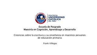 Escuela de Posgrado
Maestría en Cognición, Aprendizaje y Desarrollo
Creencias sobre la escritura y su enseñanza en maestros peruanos
de educación primaria
Frank Villegas
 