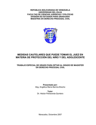 REPUBLICA BOLIVARIANA DE VENEZUELA 
UNIVERSIDAD DEL ZULIA 
FACULTAD DE CIENCIAS JURIDICAS Y POLITICAS 
DIVISIÓN DE ESTUDIOS PARA GRADUADO 
MAESTRIA EN DERECHO PROCESAL CIVIL 
MEDIDAS CAUTELARES QUE PUEDE TOMAR EL JUEZ EN 
MATERIA DE PROTECCIÓN DEL NIÑO Y DEL ADOLESCENTE 
TRABAJO ESPECIAL DE GRADO PARA OPTAR AL GRADO DE MAGISTER 
EN DERECHO PROCESAL CIVIL 
Presentado por: 
Abg. Angélica María Barrios Bracho 
Tutor: 
Dr. Héctor Peñaranda Quintero 
Maracaibo, Diciembre 2007 
 