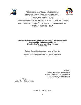 I
REPÚBLICA BOLIVARIANA DE VENEZUELA
UNIVERSIDAD BOLIVARIANA DE VENEZUELA
FUNDACIÓN MISIÓN SUCRE
ALDEA UNIVERSITARIA ANDRÉS ELOY BLANCO FINES DE SEMANA
PROGRAMA DE FORMACIÓN DE GRADO GESTIÓN AMBIENTAL
CABIMAS – ESTADO – ZULIA
Estrategias Didácticas Para El Fortalecimiento De La Educación
Ambiental En La Comunidad De La
Urbanización Panamá Municipio Cabimas
Estado Zulia
Trabajo Especial de Grado para optar al Título de
Técnico Superior Universitario en Gestión Ambiental
Autores:
Chirinos, Nailyber C.I:23.469.161
García, Pedro Luis C.I: 23.744.824
Loyo, Kemberlly C.I:18.218.224
Tutora:
Licda. Dalia Díaz de Arrieta
CABIMAS, MARZO 2015
 