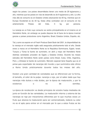 Fundamentación Teórica
12
según los países. Los países desarrollados tienen una media de 28 kg/persona y
año, mientras que los países en vías de desarrollo es de 6 kg/persona y año. La cifra
más alta de consumo es en Estados Unidos alcanzando los 60 kg, mientras que en
Europa Occidental es de 40 kg. Estas cifras contrastan con el consumo en los
anteriormente Países del Este, 5 kg por persona.
La naranja es un fruto cuyo consumo se centra principalmente en el invierno en el
Hemisferio Norte, sin embargo se puede disponer de él fuera de la época invernal
gracias a países productores como Argentina, Brasil, Estados Unidos, España, etc.
Tal y como se expone en el Fresh Produce Desk Book del 2001, la disponibilidad de
la naranja en el mercado inglés está asegurada prácticamente todo el año. Desde
enero a marzo en el Hemisferio Norte es la República Dominicana, Egipto, Israel,
Turquía y Túnez la fuente de suministro, en abril y mayo del Hemisferio Norte
distintas variedades proceden de Egipto y Estados Unidos. Durante los meses
estivales del Hemisferio Norte serán países como Brasil, Cuba, Chile, Argentina,
Perú, y Zinbawe la fuente de suministro. Mención especial tiene España que es el
primer país exportador de naranjas del mundo y que suministra este cítrico
a Reino Unido prácticamente durante todos los meses del año.
Existen una gran cantidad de variedades que se diferencian por la forma,
el tamaño, el color de la pulpa: naranja o rojo, por el sabor dado que hay
naranjas más dulces o más ácidas, por la época de maduración, y por la
existencia o no de semillas.
La época de recolección va desde principios de octubre hasta mediados de
junio en función de las variedades. La maduración interna y externa de las
naranjas se rige por mecanismos diferentes por lo que muchas veces un
fruto que alcanza la maduración para ser comercializado, todavía su color
no es el apto para entrar en el mercado por lo que a estos frutos se les
 