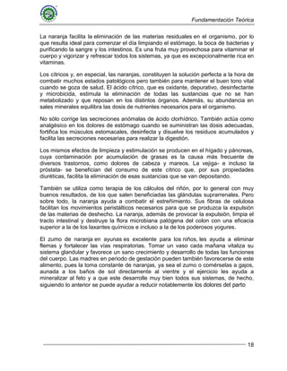 Fundamentación Teórica
18
La naranja facilita la eliminación de las materias residuales en el organismo, por lo
que resulta ideal para comenzar el día limpiando el estómago, la boca de bacterias y
purificando la sangre y los intestinos. Es una fruta muy provechosa para vitaminar el
cuerpo y vigorizar y refrescar todos los sistemas, ya que es excepcionalmente rica en
vitaminas.
Los cítricos y, en especial, las naranjas, constituyen la solución perfecta a la hora de
combatir muchos estados patológicos pero también para mantener el buen tono vital
cuando se goza de salud. El ácido cítrico, que es oxidante, depurativo, desinfectante
y microbicida, estimula la eliminación de todas las sustancias que no se han
metabolizado y que reposan en los distintos órganos. Además, su abundancia en
sales minerales equilibra las dosis de nutrientes necesarios para el organismo.
No sólo corrige las secreciones anómalas de ácido clorhídrico. También actúa como
analgésico en los dolores de estómago cuando se suministran las dosis adecuadas,
fortifica los músculos estomacales, desinfecta y disuelve los residuos acumulados y
facilita las secreciones necesarias para realizar la digestión.
Los mismos efectos de limpieza y estimulación se producen en el hígado y páncreas,
cuya contaminación por acumulación de grasas es la causa más frecuente de
diversos trastornos, como dolores de cabeza y mareos. La vejiga- e incluso la
próstata- se benefician del consumo de este cítrico que, por sus propiedades
diuréticas, facilita la eliminación de esas sustancias que se van depositando.
También se utiliza como terapia de los cálculos del riñón, por lo general con muy
buenos resultados, de los que salen beneficiadas las glándulas suprarrenales. Pero
sobre todo, la naranja ayuda a combatir el estreñimiento. Sus fibras de celulosa
facilitan los movimientos peristálticos necesarios para que se produzca la expulsión
de las materias de deshecho. La naranja, además de provocar la expulsión, limpia el
tracto intestinal y destruye la flora microbiana patógena del colon con una eficacia
superior a la de los laxantes químicos e incluso a la de los poderosos yogures.
El zumo de naranja en ayunas es excelente para los niños, les ayuda a eliminar
flemas y fortalecer las vías respiratorias. Tomar un vaso cada mañana vitaliza su
sistema glandular y favorece un sano crecimiento y desarrollo de todas las funciones
del cuerpo. Las madres en periodo de gestación pueden también favorecerse de este
alimento, pues la toma constante de naranjas, ya sea el zumo o comérselas a gajos,
aunada a los baños de sol directamente al vientre y el ejercicio les ayuda a
mineralizar al feto y a que este desarrolle muy bien todos sus sistemas, de hecho,
siguiendo lo anterior se puede ayudar a reducir notablemente los dolores del parto
 