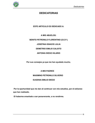 Dedicatorias
iii
DEDICATORIAS
ESTE ARTICULO ES DEDICADO A:
A MIS ABUELOS:
BENITO PETRONILO FLORENTINO (D.E.P.)
JOSEFINA IGNACIO JULIA
DEMETRIO EMILIO CALIXTO
ANTONIA DIEGO HILARIO
Por sus consejos ya que me han ayudado mucho.
A MIS PADRES
MAXIMINO PETRONILO SILVERIO
EUGENIA EMILIO DIEGO
Por la oportunidad que me dan al continuar con mis estudios, por el esfuerzo
que han realizado.
El haberme enseñado a ser perseverante, a no rendirme.
 
