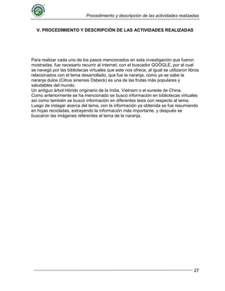 Procedimiento y descripción de las actividades realizadas
27
V. PROCEDIMIENTO Y DESCRIPCIÓN DE LAS ACTIVIDADES REALIZADAS
Para realizar cada uno de los pasos mencionados en esta investigación que fueron
mostradas, fue necesario recurrir al internet, con el buscador GOOGLE, por el cual
se navegó por las bibliotecas virtuales que este nos ofrece, al igual se utilizaron libros
relacionados con el tema desarrollado, que fue la naranja, como ya se sabe la
naranja dulce (Citrus sinensis Osbeck) es una de las frutas más populares y
saludables del mundo.
Un antiguo árbol hibrido originario de la India, Vietnam o el sureste de China.
Como anteriormente se ha mencionado se buscó información en bibliotecas virtuales
así como también se buscó información en diferentes tesis con respecto al tema.
Luego de indagar acerca del tema, con la información ya obtenida se fue resumiendo
en hojas recicladas, extrayendo la información más importante, y después se
buscaron las imágenes referentes al tema de la naranja.
 