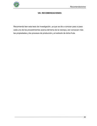 Recomendaciones
30
VIII. RECOMENDACIONES
Recomiendo leer esta tesis de investigación, ya que se dio a conocer paso a paso
cada uno de los procedimientos acerca del tema de la naranja y así conozcan más
las propiedades y los procesos de producción y el extracto de dicha fruta.
 