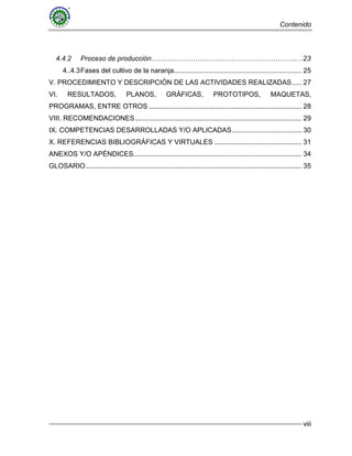 Contenido
viii
4.4.2 Proceso de producción…………………………………………………………23
4..4.3Fases del cultivo de la naranja.................................................................. 25
V. PROCEDIMIENTO Y DESCRIPCIÓN DE LAS ACTIVIDADES REALIZADAS..... 27
VI. RESULTADOS, PLANOS, GRÁFICAS, PROTOTIPOS, MAQUETAS,
PROGRAMAS, ENTRE OTROS ............................................................................... 28
VIII. RECOMENDACIONES...................................................................................... 29
IX. COMPETENCIAS DESARROLLADAS Y/O APLICADAS.................................... 30
X. REFERENCIAS BIBLIOGRÁFICAS Y VIRTUALES ............................................. 31
ANEXOS Y/O APÉNDICES....................................................................................... 34
GLOSARIO................................................................................................................ 35
 