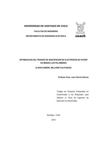 UNIVERSIDAD DE SANTIAGO DE CHILE

             FACULTAD DE INGENIERÍA

     DEPARTAMENTO DE INGENIERÍA ELÉCTRICA




OPTIMIZACION DEL PERIODO DE MANTENCIÓN DE ELECTRODOS DE PH/ORP
                   EN MINERA LOS PELAMBRES

              ELSON GABRIEL MILLANIR CALFUQUEO




                                      Profesor Guía: Juan Herrera Quiroz




                                    Trabajo de Titulación Presentado en
                                    Conformidad a los Requisitos para
                                    Obtener el Título de Ingeniero de
                                    Ejecución en Electricidad




                        Santiago – Chile

                             2010
 