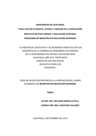 UNIVERSIDAD DE GUAYAQUIL

FACULTAD DE FILOSOFÍA, LETRAS Y CIENCIAS DE LA EDUCACIÓN.

    INSTITUTO DE POST-GRADO Y EDUCACIÓN CONTINUA.

     PROGRAMA DE MAESTRÍA EN EDUCACIÓN SUPERIOR.



“LA WEB SOCIAL EDUCATIVA Y SU INCIDENCIA DIDÁCTICA EN LOS
   DOCENTES DE LA CARRERA DE INGENIERÍA ELECTRÓNICA
     DE LA UNIVERSIDAD POLITÉCNICA SALESIANA SEDE
             GUAYAQUIL AÑO 2012. PROPUESTA
                DISEÑO DE UNA RED SOCIAL
                  EDUCATIVA PARA LOS
                       DOCENTES”.




TESIS DE INVESTIGACIÓN PREVIO A LA OBTENCIÓN DEL GRADO
    ACADÉMICO DE MAGÍSTER EN EDUCACIÓN SUPERIOR.



                         TOMO I



                    AUTOR: ING. ORLANDO BARCIA AYALA

                    CONSULTOR: MSC. SANTIAGO GALINDO




          GUAYAQUIL, 1 DE SEPTIEMBRE DEL 2012
 