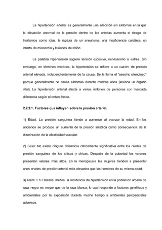 La hipertensión arterial es generalmente una afección sin síntomas en la que
la elevación anormal de la presión dentro de las arterias aumenta el riesgo de
trastornos como ictus, la ruptura de un aneurisma, una insuficiencia cardíaca, un
infarto de miocardio y lesiones del riñón.
La palabra hipertensión sugiere tensión excesiva, nerviosismo o estrés. Sin
embargo, en términos médicos, la hipertensión se refiere a un cuadro de presión
arterial elevada, independientemente de la causa. Se le llama el “asesino silencioso”
porque generalmente no causa síntomas durante muchos años (lesiona un órgano
vital). La hipertensión arterial afecta a varios millones de personas con marcada
diferencia según el orden étnico.
2.2.2.1. Factores que influyen sobre la presión arterial.
1) Edad: La presión sanguínea tiende a aumentar al avanzar la edad. En los
ancianos se produce un aumento de la presión sistólica como consecuencia de la
disminución de la elasticidad vascular.
2) Sexo: No existe ninguna diferencia clínicamente significativa entre los niveles de
presión sanguínea de los chicos y chicas. Después de la pubertad los varones
presentan valores más altos. En la menopausia las mujeres tienden a presentar
unos niveles de presión arterial más elevados que los hombres de su misma edad.
3) Raza: En Estados Unidos, la incidencia de hipertensión en la población urbana de
raza negra es mayor que de la raza blanca, lo cual responde a factores genéticos y
ambientales por la exposición durante mucho tiempo a ambientes psicosociales
adversos.
 