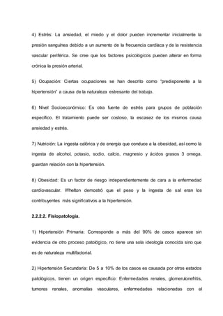 4) Estrés: La ansiedad, el miedo y el dolor pueden incrementar inicialmente la
presión sanguínea debido a un aumento de la frecuencia cardíaca y de la resistencia
vascular periférica. Se cree que los factores psicológicos pueden alterar en forma
crónica la presión arterial.
5) Ocupación: Ciertas ocupaciones se han descrito como “predisponente a la
hipertensión” a causa de la naturaleza estresante del trabajo.
6) Nivel Socioeconómico: Es otra fuente de estrés para grupos de población
específico. El tratamiento puede ser costoso, la escasez de los mismos causa
ansiedad y estrés.
7) Nutrición: La ingesta calórica y de energía que conduce a la obesidad, así como la
ingesta de alcohol, potasio, sodio, calcio, magnesio y ácidos grasos 3 omega,
guardan relación con la hipertensión.
8) Obesidad: Es un factor de riesgo independientemente de cara a la enfermedad
cardiovascular. Whelton demostró que el peso y la ingesta de sal eran los
contribuyentes más significativos a la hipertensión.
2.2.2.2. Fisiopatología.
1) Hipertensión Primaria: Corresponde a más del 90% de casos aparece sin
evidencia de otro proceso patológico, no tiene una sola ideología conocida sino que
es de naturaleza multifactorial.
2) Hipertensión Secundaria: De 5 a 10% de los casos es causada por otros estados
patológicos, tienen un origen específico: Enfermedades renales, glomerulonefritis,
tumores renales, anomalías vasculares, enfermedades relacionadas con el
 