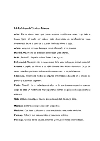 2.4. Definición de Términos Básicos
Árbol. Planta leñosa vivaz, que puede alcanzar considerable altura, cuyo tallo, o
tronco fijado al suelo por raíces, está desprovisto de ramificaciones hasta
determinada altura, a partir de la cual se ramifica y forma la copa.
Arteria. Vaso que conduce la sangre desde el corazón a los órganos.
Diástole. Movimiento de dilatación del corazón y las arterias.
Dolor. Sensación de padecimiento físico: dolor agudo.
Enfermedad. Alteración más o menos grave de la salud del cuerpo animal o vegetal.
Especie. Conjunto de cosas a las que conviene una misma definición// Grupo de
seres naturales que tienen varios caracteres comunes: la especie humana
Fitoterapia. Tratamiento médico de algunas enfermedades basado en el empleo de
plantas y sustancias vegetales.
Estrés. Situación de un individuo o de algunos de sus órganos o aparatos, que por
exigir de ellos un rendimiento muy superior al normal, los pone en riesgo próximo a
enfermar
Gota. Glóbulo de cualquier líquido, pequeña cantidad de alguna cosa.
Medicina. Sustancia que posee acción terapéutica.
Medicinal. Que tiene cualidades o usos terapéuticos: una planta medicinal.
Paciente. Enfermo que está sometido a tratamiento médico.
Patología. Ciencia de las causas, síntomas y evolución de las enfermedades.
 