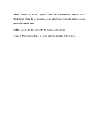 Salud. Estado de un ser orgánico exento de enfermedades: rebosar salud//
Condiciones físicas de un organismo en un determinado momento: salud delicada;
gozar de excelente salud
Sístole. Movimiento de contracción del corazón y las arterias.
Tensión. Presión ejercida por la sangre sobre las paredes de las arterias.
 