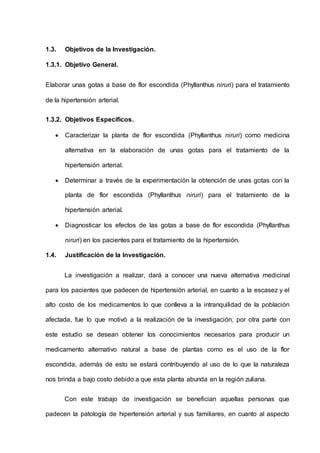 1.3. Objetivos de la Investigación.
1.3.1. Objetivo General.
Elaborar unas gotas a base de flor escondida (Phyllanthus niruri) para el tratamiento
de la hipertensión arterial.
1.3.2. Objetivos Específicos.
 Caracterizar la planta de flor escondida (Phyllanthus niruri) como medicina
alternativa en la elaboración de unas gotas para el tratamiento de la
hipertensión arterial.
 Determinar a través de la experimentación la obtención de unas gotas con la
planta de flor escondida (Phyllanthus niruri) para el tratamiento de la
hipertensión arterial.
 Diagnosticar los efectos de las gotas a base de flor escondida (Phyllanthus
niruri) en los pacientes para el tratamiento de la hipertensión.
1.4. Justificación de la Investigación.
La investigación a realizar, dará a conocer una nueva alternativa medicinal
para los pacientes que padecen de hipertensión arterial, en cuanto a la escasez y el
alto costo de los medicamentos lo que conlleva a la intranquilidad de la población
afectada, fue lo que motivó a la realización de la investigación, por otra parte con
este estudio se desean obtener los conocimientos necesarios para producir un
medicamento alternativo natural a base de plantas como es el uso de la flor
escondida, además de esto se estará contribuyendo al uso de lo que la naturaleza
nos brinda a bajo costo debido a que esta planta abunda en la región zuliana.
Con este trabajo de investigación se benefician aquellas personas que
padecen la patología de hipertensión arterial y sus familiares, en cuanto al aspecto
 