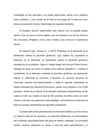 metodología de tipo descriptiva, con diseño experimental, usando como población
rattus var-albinus y una muestra de 30 ratas en tres grupos de 10 cada uno, como
técnica la observación directa, obteniéndose los siguiente resultados:
El resultado descrito anteriormente tiene relación con el presente estudio
debido a que se busca el mismo objetivo, pero en humanos el uso de las ramas de
Flor Escondida (Phyllantus ninuri) como diurético para disminuir la hipertensión
arterial.
En segundo lugar, Tamayo S., J; (2010) “Fitoterapia en el tratamiento de la
hipertensión arterial en pacientes geriátricos” cuyo objetivo fue caracterizar la
fitoterapia en el tratamiento de hipertensión arterial en pacientes geriátricos
ambulatorios de la policlínica “Oscar A. Ortega Ortega” del municipio Palma Soriano,
Santiago de Cuba, así mismo se planteó como objetivos específicos: 1- Verificar el
cumplimiento de la fitoterapia empleada en pacientes geriátricos con hipertensión
arterial. 2- Determinar la incidencia y frecuencia de aparición temprana de
reacciones adversas fito-medicamentosas, y utilizó la siguiente metodología de
estudio transversal tipo Indicación-Prescripción, usando como población a los 21259
pacientes donde hay un total de 4716 pacientes hipertensos dispenzariados, de los
cuales se tomó una muestra al azar de 200 pacientes de ambos sexos con edad
superior a 60 años que padeciesen dicha patología, como técnica de recolección de
datos la encuesta, obteniéndose las siguientes conclusiones:
La mayor parte de las prescripciones son incorrectas debido a que no se toma
en cuenta la edad de los pacientes y se prescriben fitofármacos no recomendados
por la literatura especializada para este grupo de edades y patología. Los principales
eventos adversos detectados se ubican a nivel del tracto gastrointestinal y el
 