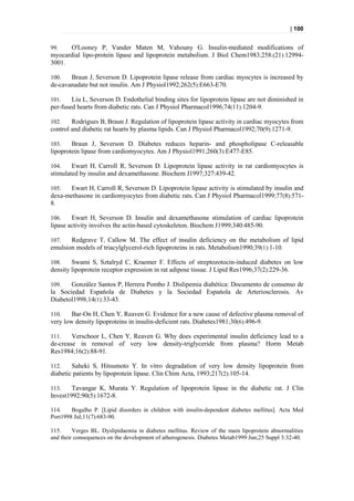 | 100


99.   O'Looney P, Vander Maten M, Vahouny G. Insulin-mediated modifications of
myocardial lipo-protein lipase and lipoprotein metabolism. J Biol Chem1983;258.(21):12994-
3001.

100.   Braun J, Severson D. Lipoprotein lipase release from cardiac myocytes is increased by
de-cavanadate but not insulin. Am J Physiol1992;262(5):E663-E70.

101.    Liu L, Severson D. Endothelial binding sites for lipoprotein lipase are not diminished in
per-fused hearts from diabetic rats. Can J Physiol Pharmacol1996;74(11):1204-9.

102.    Rodrigues B, Braun J. Regulation of lipoprotein lipase activity in cardiac myocytes from
control and diabetic rat hearts by plasma lipids. Can J Physiol Pharmacol1992;70(9):1271-9.

103.    Braun J, Severson D. Diabetes reduces heparin- and phospholipase C-releasable
lipoprotein lipase from cardiomyocytes. Am J Physiol1991;260(3):E477-E85.

104.    Ewart H, Carroll R, Severson D. Lipoprotein lipase activity in rat cardiomyocytes is
stimulated by insulin and dexamethasone. Biochem J1997;327:439-42.

105.   Ewart H, Carroll R, Severson D. Lipoprotein lipase activity is stimulated by insulin and
dexa-methasone in cardiomyocytes from diabetic rats. Can J Physiol Pharmacol1999;77(8):571-
8.

106.    Ewart H, Severson D. Insulin and dexamethasone stimulation of cardiac lipoprotein
lipase activity involves the actin-based cytoskeleton. Biochem J1999;340:485-90.

107.   Redgrave T, Callow M. The effect of insulin deficiency on the metabolism of lipid
emulsion models of triacylglycerol-rich lipoproteins in rats. Metabolism1990;39(1):1-10.

108.    Swami S, Sztalryd C, Kraemer F. Effects of streptozotocin-induced diabetes on low
density lipoprotein receptor expression in rat adipose tissue. J Lipid Res1996;37(2):229-36.

109.   González Santos P, Herrera Pombo J. Dislipemia diabética: Documento de consenso de
la Sociedad Espańola de Diabetes y la Sociedad Espańola de Arteriosclerosis. Av
Diabetol1998;14(1):33-43.

110.    Bar-On H, Chen Y, Reaven G. Evidence for a new cause of defective plasma removal of
very low density lipoproteins in insulin-deficient rats. Diabetes1981;30(6):496-9.

111.    Verschoor L, Chen Y, Reaven G. Why does experimental insulin deficiency lead to a
de-crease in removal of very low density-triglyceride from plasma? Horm Metab
Res1984;16(2):88-91.

112.    Saheki S, Hitsumoto Y. In vitro degradation of very low density lipoprotein from
diabetic patients by lipoprotein lipase. Clin Chim Acta, 1993;217(2):105-14.

113.    Tavangar K, Murata Y. Regulation of lipoprotein lipase in the diabetic rat. J Clin
Invest1992;90(5):1672-8.

114.    Bogalho P. [Lipid disorders in children with insulin-dependent diabetes mellitus]. Acta Med
Port1998 Jul;11(7):683-90.

115.     Verges BL. Dyslipidaemia in diabetes mellitus. Review of the main lipoprotein abnormalities
and their consequences on the development of atherogenesis. Diabetes Metab1999 Jun;25 Suppl 3:32-40.
 