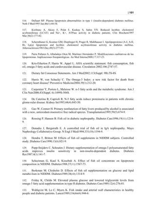 | 101


116.    Dullaart RP. Plasma lipoprotein abnormalities in type 1 (insulin-dependent) diabetes mellitus.
Neth J Med1995 Jan;46(1):44-54.

117.     Kiziltunc A, Akcay F, Polat F, Kuskay S, Sahin YN. Reduced lecithin: cholesterol
acyltransferase (LCAT) and Na+, K+, ATPase activity in diabetic patients. Clin Biochem1997
Mar;30(2):177-82.

118.    Schernthaner G, Kostner GM, Dieplinger H, Prager R, Muhlhauser I. Apolipoproteins (A-I, A-II,
B), Lp(a) lipoprotein and lecithin: cholesterol acyltransferase activity in diabetes mellitus.
Atherosclerosis1983 Dec;49(3):277-93.

119.     Parra Pallares S, Albaladejo Oton M, Martínez Hernández P. Modificaciones cualitativas de las
lipoproteínas. Implicaciones fisiopatológicas. An Med Interna2000;17:317-23.

120.    Kris-Etherton P, Harris W, Appel L. AHA scientific statement: fish consumption, fish
oil, omega-3 fatty acids and cardiovascular disease. Circulation 2002;106:2747-57.

121.    Dietary fat Consensus Statements. Am J Med2002;113(Suppl. 9B):5S-8S.

122.   Harris W, von Schacky C. The Omega-3 Index: a new risk factor for death from
coronary heart disease? Preventive Medicine2004;39(1):212-20.

123.   Carpentier Y, Portois L, Malaisse W. n-3 fatty acids and the metabolic syndrome. Am J
Clin Nutr2006;83(Suppl. 6):1499S-504S.

124.   De Caterina R, Caprioli R. N-3 fatty acids reduce proteinuria in patients with chronic
glome-rular disease. Kidney Int1993;44(4):843-50.

125.    Gao W, Connor H. Primary nonfunction of fatty livers produced by alcohol is associated
with a new, antioxidant-insensitive free radical species. Transplantation1995;59(5):674-9.

126.    Rossing P, Hansen B. Fish oil in diabetic nephropathy. Diabetes Care1996;19(11):1214-
9.

127.   Donadio J, Bergstralh E. A controlled trial of fish oil in IgA nephropathy. Mayo
Nephrology Collaborative Group. N Engl J Med1994;331(18):1194-9.

128.    Hendra T, Britton M. Effects of fish oil supplements in NIDDM subjects. Controlled
study. Diabetes Care1990;13(8):821-9.

129.  Popp-Snijders C, Schouten J. Dietary supplementation of omega-3 polyunsaturated fatty
acids improves insulin sensitivity in non-insulin-dependent diabetes. Diabetes
Res1987;4(3):141-7.

130.  Schectman G, Kaul S, Kissebah A. Effect of fish oil concentrate on lipoprotein
composition in NIDDM. Diabetes1988;37(11):1567-73.

131.   Borkman M, Chisholm D. Effects of fish oil supplementation on glucose and lipid
metabo-lism in NIDDM. Diabetes1989;38(10):1314-9.

132.  Friday K, Childs M. Elevated plasma glucose and lowered triglyceride levels from
omega-3 fatty acid supplementation in type II diabetes. Diabetes Care1989;12(4):276-81.

133.    Wahlqvist M, Lo C, Myers K. Fish intake and arterial wall characteristics in healthy
people and diabetic patients. Lancet1989;334(8669):944-6.
 