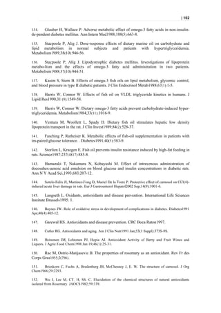| 102


134.   Glauber H, Wallace P. Adverse metabolic effect of omega-3 fatty acids in non-insulin-
de-pendent diabetes mellitus. Ann Intern Med1988;108(5):663-8.

135.   Stacpoole P, Alig J. Dose-response effects of dietary marine oil on carbohydrate and
lipid metabolism in normal subjects and patients with hypertriglyceridemia.
Metabolism1989;38(10):946-56.

136.   Stacpoole P, Alig J. Lipodystrophic diabetes mellitus. Investigations of lipoprotein
metabo-lism and the effects of omega-3 fatty acid administration in two patients.
Metabolism1988;37(10):944-51.

137.   Kasim S, Stern B. Effects of omega-3 fish oils on lipid metabolism, glycemic control,
and blood pressure in type II diabetic patients. J Clin Endocrinol Metab1988;67(1):1-5.

138.   Harris W, Connor W. Effects of fish oil on VLDL triglyceride kinetics in humans. J
Lipid Res1990;31 (9):1549-58.

139.    Harris W, Connor W. Dietary omega-3 fatty acids prevent carbohydrate-induced hyper-
triglyceridemia. Metabolism1984;33(11):1016-9.

140.    Ventura M, Woollett L, Spady D. Dietary fish oil stimulates hepatic low density
lipoprotein transport in the rat. J Clin Invest1989;84(2):528-37.

141.    Fasching P, Ratheiser K. Metabolic effects of fish-oil supplementation in patients with
im-paired glucose tolerance. . Diabetes1991;40(5):583-9.

142.     Storlien L, Kraegen E. Fish oil prevents insulin resistance induced by high-fat feeding in
rats. Science1987;237(4817):885-8.

143.   Hamazaki T, Nakamura N, Kobayashi M. Effect of intravenous administration of
docosahex-aenoic acid emulsion on blood glucose and insulin concentrations in diabetic rats.
Ann N Y Acad Sci,1993;683:207-12.

144.    Sotelo-Felix JI, Martinez-Fong D, Muriel De la Torre P. Protective effect of carnosol on CCl(4)-
induced acute liver damage in rats. Eur J Gastroenterol Hepatol2002 Sep;14(9):1001-6.

145.     Langseth L. Oxidants, antioxidants and disease prevention. International Life Sciences
Institute Brussels1995: 1.

146.    Baynes JW. Role of oxidative stress in development of complications in diabetes. Diabetes1991
Apr;40(4):405-12.

147.    Garewal HS. Antioxidants and disease prevention. CRC Boca Raton1997.

148.    Cutler RG. Antioxidants and aging. Am J Clin Nutr1991 Jan;53(1 Suppl):373S-9S.

149.     Heinonen IM, Lehtonen PJ, Hopia AI. Antioxidant Activity of Berry and Fruit Wines and
Liquors. J Agric Food Chem1998 Jan 19;46(1):25-31.

150.   Rac M, Ostric-Matijasevic B. The properties of rosemary as an antioxidant. Rev Fr des
Corps Gras1955;2(796).

151.  Brieskorn C, Fuchs A, Bredenberg JB, McChesney J, E. W. The structure of carnosol. J Org
Chem1966;29:2293.

152.      Wu J, Lee M, CT. H, SS. C. Elucidation of the chemical structures of natural antioxidants
isolated from Rosemary. JAOCS1982;59:339.
 