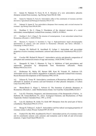 | 103


153.    Inatani R, Nakatani N, Fuwa H, H. S. Structure of a new antioxidative phenolic
diterpene isolated from rosemary. Agr Biolog Chem1982;46 1666.

154.     Inatani R, Nakatani N, Fuwa H. Antioxidative effect of the constituents of rosemary and their
derivatives Agricultural and Biological Chemistry1983;47:521.

155.   Nakatani N, Inatani R. Two antioxidative diterpenes from rosemary and a revised structure for
rosmanol. Agr Biolog Chem1984;48:2081.

156.    Houlihan C, Ho C, Chang S. Elucidation of the chemical structure of a novel
antioxidant, rosmaridiphenol, isolated from rosemary. JAOCS, 611984;61.

157.   Houlihan C, Ho C, Chang S. The structure of rosmariquinone. A new antioxidant isolated from
Rosmarinus officinalis L. JAOCS1985;62.

158.    Okamura N, Fujimoto Y, Kuwabara S, Yagi A. High-performance liquid chromatographic
determination of carnosic acid and carnosol in Rosmarinus officinalis and Salvia officinalis. J
Chromatogr A1994;679:381-6.

159.    Aruoma OI, Halliwell B, Aeschbach R, Loliger J. Antioxidant and pro-oxidant
properties of active rosemary constituents: carnosol and carnosic acid. Xenobiotica1992;22:257-
68.

160.     Cuvelier ME, Richard H, Berset C. Antioxidative activity and phenolic composition of
pilot-plant and commercial extracts of sage and rosemary. JAOCS1996;73:645-52.

161.   Haraguchi H, Saito T, Okamura N, Yagi A. Inhibition of lipid peroxidation and
superoxide  generation by     diterpenoids from Rosmarinus       officinalis. Planta
Medica1995;61(4):333-6.

162.   Richheimer SL, Bailey DT, Bernart MW, Kent M, Vininski JV, Anderson LD.
Antioxidant activity and oxidative degradation of phenolic compounds isolated from rosemary.
Recent Research Developments in Oil Chemistry1999;3:45-58.

163.    Schwarz K, Ternes W. Antioxidative constituents of Rosmarinus officinalis and Salvia
officinalis II. Isolation of carnosic acid and formation of other phenolic diterpenes . Z Lebens
Unter Fors1992;195:99.

164.  Munné-Bosch S, Alegre L, Schwarz K. The formation of phenolic diterpenes in
Rosmarinus officinalis L. under Mediterranean climate. Eur Food Res Technol2000;210:263-7.

165.   Luis JG. Chemistry, biogenesis, and chemotaxonomy of the diterpenoids of Salvia. . In:
Harborne JB, Tomas-Barberan FA, editors. Ecological Chemistry and Biochemistry of Plant
Terpenoids. Oxford: Clarendon Press; 1991. p. 63-82.

166.  Luis JG, Quiñones W, Grillo TA, Kishi MP. Diterpenes from the aerial part of Salvia
columbariae. Phytochem1994;35:1373-4.

167.   Basaga H, Tekkaya C, Acikel F. Antioxidative and free radical scavenging properties of
rosemary extract. Lebens Wissen Technol1997;30:105-8.

168.    Frankel EN, Shu WH, Aeschbatch R, Prior E. Antioxidant activity of a rosemary extract
and its constituents carnosic acid, carnosol, and rosmarinic acid in bulk oil and oil-in-water
emulsion. J Agric Food Chem1996;44:131.
 