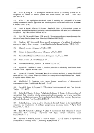 | 104


169.   Wada S, Fang X. The synergistic antioxidant effects of rosemary extract and a-
tocopherol in sardine oil model system and frozen-crushed fish meat. J Food Proc
Pres1992;16:263.

170.    Wada S, Xin F. Synergistic antioxidant effects of rosemary and a-tocopherol at different
storage temperature and its application for inhibiting dried sardine meat oxidation . J Jap Oil
Chem Soc1994;43(109).

171.    Hopia A, Shu W, Schwartz K, German J, Frankel E. Effect of different lipid systems on
antioxidant activity of rosemary constituents carnosol and carnosic acid with and without alpha-
tocopherol. J Agric Food Chem1996;44:2030-6

172.     Seok JK, Daeseok H, Kwang DM, Joon SR. Measurement of superoxide dismutase-like
activity of natural antioxidants. Biosc Biotechnol Biochem1995;59:822.

173.  Singletary KW, Rokusek JT. Tissue specific enhancement of xenobiotic detoxification
enzymes in mice by dietary rosemary extract. Plant Foods for Human Nutrition1997;50:47-53.

174.    Chang S, inventor. U.S. patent 3,950,266. 1973.

175.    Kimura Y, Kanamori T, inventors. U.S. patent 4,380,506. 1983.

176.    Aesbach R, Philippossion G, inventors. Swiss patent 672,048, A5. 1987.

177.    Vinai, inventor. US. patent 4,012,531. 1977.

178.    Berner D, Jacobson G, inventors. US. patent 3,732,111. 1973.

179.   Nguyen U, Frakman G, Evans D, inventors; Process for extracting antioxidants from
Labiatae Herbs. US patent 5017397. 1991.

180.    Nguyen U, Evans D, Frakman G. Natural antioxidants produced by supercritical fluid
extraction. In: SSH. R, editor. Supercritical Fluid Processing of Foods and Biomaterials. London:
Chapman & Hall; 1994. p. 103.

181.   Muehhlnikel T. Extraction with carbon dioxide. Manufacture of de-aromatized
rosemary antioxidant. Food Mark & Technol1992;6:37.

182.   Gerard D, Quirin K, Schwarz E. CO2 extracts from rosemary and sage. Food Mark &
Technol 1995;9:46-55.

183.    Ibáñez E, Cifuentes A, Crego A, Señoráns F, Cavero S, Reglero G. Combined use of
supercritical fluid extraction, micellar electrokinetic chromatography, and reverse phase high
performance liquid chromatography for the analysis of antioxidants from rosemary (Rosmarinus
officinalis L.). J Agric Food Chem2000;48:4060-5.

184.    Ibáñez E, Oca A, Murga G, López-Sebastián S, Tabera J, Reglero G. Supercritical fluid
extraction and fractionation of different pre-processed rosemary plants. J Agric Food
Chem1999;47:1400-4.

185.    Tena M, Valcárcel M, Hidalgo P, Ubera J. Supercritical fluid extraction of natural
antioxidants from rosemary: comparison with liquid solvent sonication. Anal
Chem1997;69:521-6.

186.    Señorans F, Ibañez E, Cavero S, Tabera J, Reglero G. LC/MS analysis of supercritical
fluid extracts of rosemary plants. J Chromatogr A2000;870:491-9.
 