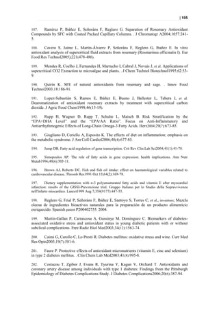 | 105


187.  Ramírez P, Ibáñez E, Señoráns F, Reglero G. Separation of Rosemary Antioxidant
Compounds by SFC with Coated Packed Capillary Columns. . J Chromatogr A2004;1057:241-
5.

188.    Cavero S, Jaime L, Martín-Álvarez P, Señoráns F, Reglero G, Ibañez E. In vitro
antioxidant analysis of supercritical fluid extracts from rosemary (Rosmarinus officinalis l). Eur
Food Res Technol2005);221(478-486).

189.    Mendes R, Coelho J, Fernandes H, Marrucho I, Cabral J, Novais J, et al. Applications of
supercritical CO2 Extraction to microalgae and plants. . J Chem Technol Biotechnol1995;62:53-
9.

190.   Quirin K. SFE of natural antioxidants from rosemary and sage. . Innov Food
Technol2003;18:186-91.

191.    Lopez-Sebastián S, Ramos E, Ibáñez E, Bueno J, Ballester L, Tabera J, et al.
Dearomatization of antioxidant rosemary extracts by treatment with supercritical carbon
dioxide. J Agric Food Chem1998;46(13-19).

192.    Rupp H, Wagner D, Rupp T, Schulte L, Maisch B. Risk Stratification by the
“EPA+DHA Level” and the “EPA/AA Ratio”. Focus on Anti-Inflammatory and
Antiarrhythmogenic Effects of Long-Chain Omega-3 Fatty Acids. Herz2004;29(7):673-85.

193.    Giugliano D, Ceriello A, Esposito K. The effects of diet on inflammation: emphasis on
the metabolic syndrome. J Am Coll Cardiol2006;48(4):677-85.

194.    Jump DB. Fatty acid regulation of gene transcription. Crit Rev Clin Lab Sci2004;41(1):41-78.

195.   Simopoulos AP. The role of fatty acids in gene expression: health implications. Ann Nutr
Metab1996;40(6):303-11.

196.    Brown AJ, Roberts DC. Fish and fish oil intake: effect on haematological variables related to
cardiovascular disease. Thromb Res1991 Oct 15;64(2):169-78.

197.      Dietary supplementation with n-3 polyunsaturated fatty acids and vitamin E after myocardial
infarction: results of the GISSI-Prevenzione trial. Gruppo Italiano per lo Studio della Sopravvivenza
nell'Infarto miocardico. Lancet1999 Aug 7;354(9177):447-55.

198.   Reglero G, Frial P, Señoráns F, Ibáñez E, Santoyo S, Torres C, et al., inventors; Mezcla
oleosa de ingredientes bioactivos naturales para la preparación de un producto alimenticio
enriquecido. Spanish patent P200402755. 2004.

199.    Martin-Gallan P, Carrascosa A, Gussinye M, Dominguez C. Biomarkers of diabetes-
associated oxidative stress and antioxidant status in young diabetic patients with or without
subclical complications. Free Radic Biol Med2003;34(12):1563-74.

200.   Caimi G, Carollo C, Lo Presti R. Diabetes mellitus: oxidative stress and wine. Curr Med
Res Opin2003;19(7):581-6.

201.    Faure P. Protective effects of antioxidant micronutrients (vitamin E, zinc and selenium)
in type 2 diabetes mellitus. . Clin Chem Lab Med2003;41(8):995-8.

202.   Costacou T, Zgibor J, Evans R, Tyurina Y, Kagan V, Orchard T. Antioxidants and
coronary artery disease among individuals with type 1 diabetes: Findings from the Pittsburgh
Epidemiology of Diabetes Complications Study. J Diabetes Complications2006;20(6):387-94.
 
