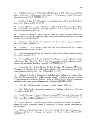 | 106


203.    Erkkilä A, Lichtenstein A, Mozaffarian D, Herrington D. Fish intake is associated with
reduced progression of coronary artery atterosclerosis in postmenopausal women with coronary
artery disease. Am J Clin Nutr2004;80 626-32.

204.    Nettleson J, Katz R. N-3 long-chain polyunsaturated fatty acids in type 2 diabetes: a
review. J Am Diet Assoc2005;105:428-40.

205.      Ramel A, Martinez JA, Kiely M, Bandarra NM, Thorsdottir I. Moderate consumption of fatty
fish reduces diastolic blood pressure in overweight and obese European young adults during energy
restriction. Nutrition Feb;26(2):168-74.

206.     Sartorelli DS, Damiao R, Chaim R, Hirai A, Gimeno SG, Ferreira SR. Dietary omega-3 fatty
acid and omega-3: omega-6 fatty acid ratio predict improvement in glucose disturbances in Japanese
Brazilians. Nutrition Feb;26(2):184-91.

207.    Lichtenstein AH, Schwab US. Relationship of dietary fat to glucose metabolism.
Atherosclerosis2000 Jun;150(2):227-43.

208.   Rivellese AA, Lilli S. Quality of dietary fatty acids, insulin sensitivity and type 2 diabetes.
Biomed Pharmacother2003 Mar;57(2):84-7.

209.    Riccardi G, Giacco R, Rivellese AA. Dietary fat, insulin sensitivity and the metabolic syndrome.
Clin Nutr2004 Aug;23(4):447-56.

210.    Ryan M, McInerney D, Owens D, Collins P, Jonhson A, Tomkin G. Diabetes and the
Mediterranean diet: a beneficial effect of oleic acid on insulin sensitivity, adipocyte glucose
transport and endothelium dependent vasoreactivity. QJM 2000;93:85-91.

211.    Soriguer F, Esteva I, Rojo-Martinez G, Ruiz de Adana M, Dobarganes M, García-
Almeida J, et al. Oleic acid from cooking oils is associated with lower insulin resistance in the
general population (Pizarra study). Eur J Endocrinol2004;150:33-9.

212.    Cárdenas C, Bordiu E, Bagazgoitia J, Calle-Pascual A, Diabetes and Nutrition Study
Group SDA. Polyunsaturated fatty acid consumption may play a role in the onset and regression
of microalbuminuria in well-controlled type 1 and type 2 diabetic people: a 7-year, prospective,
population-based, observational multicenter study. Diabetes Care2004;27(6):1454-7.

213.    ADA. Diet, Nutrition and the Prevention of Chronic Diseases. WHO; 2007.

214.   Berry E. Dietary fatty acids in the management of diabetes mellitus. Am J Clin Nutr,
1997;66(Suppl. 4):991S-7S.

215.     Ramel A, Pumberger C, Martinez AJ, Kiely M, Bandarra NM, Thorsdottir I. Cardiovascular risk
factors in young, overweight, and obese European adults and associations with physical activity and
omega-3 index. Nutr Res2009 May;29(5):305-12.

216.    Jain SK, McVie R. Effect of glycemic control, race (white versus black), and duration of
diabetes on reduced glutathione content in erythrocytes of diabetic patients. Metabolism1994
Mar;43(3):306-9.

217.     Murakami K, Kondo T, Ohtsuka Y, Fujiwara Y, Shimada M, Kawakami Y. Impairment of
glutathione metabolism in erythrocytes from patients with diabetes mellitus. Metabolism1989
Aug;38(8):753-8.
 