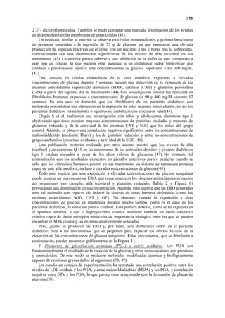 | 11


2´,7´- diclorofluoresceína. También se pudo constatar una marcada disminución de los niveles
de alfa tocoferol en las membranas de estas celulas (41).
    Un resultado similar al anterior se observó en células mononucleares y polimorfonucleares
de personas sometidas a la ingestión de 75 g de glucosa, ya que mostraron una elevada
producción de especies reactivas de oxígeno con un máximo a las 2 horas tras la sobrecarga,
correlacionado con una disminución significativa de los niveles de alfa tocoferol en sus
membranas (42). Lo anterior parece deberse a una inhibición de la unión de este compuesto a
este tipo de células, lo que pudiera estar asociado a un disbalance redox intracelular que
conduce a peroxidación lipídica ante concentraciones de glucosa superiores a los 300 mg/dL
(43).
    Otro estudio en células endoteliales de la vena umbilical expuestas a elevadas
concentraciones de glucosa durante 2 semanas mostró una inducción en la expresión de las
enzimas antioxidantes superóxido dismutasa (SOD), catalasa (CAT) y glutatión peroxidasa
(GPx) a partir del séptimo día de tratamiento (44). Una investigación similar fue realizada en
fibroblastos humanos expuestos a concentraciones de glucosa de 90 y 400 mg/dL durante 12
semanas. En este caso se demostró que los fibroblastos de los pacientes diabéticos con
nefropatía presentaban una afectación en la expresión de estas enzimas antioxidantes, no así los
pacientes diabéticos sin nefropatía o aquellos no diabéticos con afectación renal(45).
    Clapés S et al. realizaron una investigación con niños y adolescentes diabéticos tipo 1
objetivando que éstos poseían mayores concentraciones de proteínas oxidadas y menores de
glutation reducido y de la actividad de las enzimas CAT y SOD que los niños del grupo
control. Además, se obtuvo una correlación negativa significativa entre las concentraciones de
malondialdehído (mediante Tbars) y las de glutatión reducido, y entre las concentraciones de
grupos carbonilos (proteínas oxidadas) y actividad de la SOD (46).
    Una publicación posterior realizada por otros autores mostró que los niveles de alfa
tocoferol y de coenzima Q 10 en las membranas de los eritrocitos de niños y jóvenes diabéticos
tipo 1 estaban elevados a pesar de los altos valores de glucemia (47). No obstante, tal
contradicción con los resultados expuestos en párrafos anteriores parece perderse cuando se
sabe que los eritrocitos humanos poseen en sus membranas un sistema de naturaleza proteica
capaz de unir alfa tocoferol, incluso a elevadas concentraciones de glucosa (48).
    Todo esto sugiere que una exposición a elevadas concentraciones de glucosa sanguínea
puede generar un incremento de ERO, que reaccionan con los sistemas antioxidantes primarios
del organismo (por ejemplo, alfa tocoferol y glutatión reducido; Tabla 2 y Figura 6)
provocando una disminución en su concentración. Además, esto sugiere que las ERO generadas
ante tal estímulo son capaces de inducir la síntesis de otras barreras defensivas como las
enzimas antioxidantes SOD, CAT y GPx. No obstante, cuando la exposición a altas
concentraciones de glucosa es mantenida durante mucho tiempo, como es el caso de los
pacientes diabéticos, la situación parece cambiar. Esto pudiera deberse, como se ha expuesto en
el apartado anterior, a que la hiperglucemia crónica mantiene también un estrés oxidativo
crónico capaz de dañar múltiples moléculas de importancia biológica entre las que se pueden
encontrar el ADN celular y las enzimas anteriormente señaladas.
    Pero, ¿cómo se producen las ERO y, por tanto, este desbalance redox en el paciente
diabético? Son 4 los mecanismos que se proponen para explicar los efectos tóxicos de la
elevación en las concentraciones de glucosa sanguínea. Estos mecanismos, que se detallarán a
continuación, pueden resumirse gráficamente en la Figura 11.
    1. Productos de glicosilación avanzada (PGA) y estrés oxidativo. Los PGA son
fundamentalmente el resultado de la reacción de la glucosa y otros monosacáridos con proteínas
y aminoácidos. De este modo se producen moléculas modificadas química y biológicamente
capaces de ocasionar graves daños al organismo (38, 49).
    Un estudio en conejos de experimentación ha reportado una correlación positiva entre los
niveles de LDL oxidada y los PGA, y entre malonildialdehido (MDA) y los PGA, y correlación
negativa entre GPx y los PGA, lo que parece estar relacionado con la formación de placas de
ateroma (50).
 
