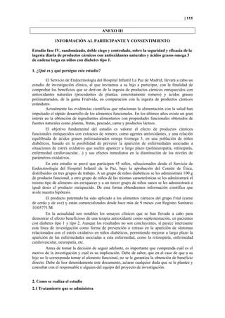 | 111


                                          ANEXO III

             INFORMACIÓN AL PARTICIPANTE Y CONSENTIMIENTO

Estudio fase IV, randomizado, doble ciego y controlado, sobre la seguridad y eficacia de la
ingesta diaria de productos cárnicos con antioxidantes naturales y ácidos grasos omega 3
de cadena larga en niños con diabetes tipo 1.

1. ¿Qué es y qué persigue este estudio?

         El Servicio de Endocrinología del Hospital Infantil La Paz de Madrid, llevará a cabo un
estudio de investigación clínica, al que invitamos a su hijo a participar, con la finalidad de
comprobar los beneficios que se derivan de la ingesta de productos cárnicos enriquecidos con
antioxidantes naturales (procedentes de plantas, concretamente romero) y ácidos grasos
poliinsaturados, de la gama Frialvida, en comparación con la ingesta de productos cárnicos
estándares.
         Actualmente las evidencias científicas que relacionan la alimentación con la salud han
impulsado el rápido desarrollo de los alimentos funcionales. En los últimos años existe un gran
interés en la obtención de ingredientes alimentarios con propiedades funcionales obtenidos de
fuentes naturales como plantas, frutas, pescado, carne y productos lácteos.
         El objetivo fundamental del estudio es valorar el efecto de productos cárnicos
funcionales enriquecidos con extractos de romero, como agentes antioxidantes, y una relación
equilibrada de ácidos grasos poliinsaturados omega 6/omega 3, en una población de niños
diabéticos, basado en la posibilidad de prevenir la aparición de enfermedades asociadas a
situaciones de estrés oxidativo que suelen aparecer a largo plazo (polineuropatía, retinopatía,
enfermedad cardiovascular…) y sus efectos inmediatos en la disminución de los niveles de
parámetros oxidativos.
         En este estudio se prevé que participen 45 niños, seleccionados desde el Servicio de
Endocrinología del Hospital Infantil de la Paz, bajo la aprobación del Comité de Ética,
distribuidos en tres grupos de trabajo. A un grupo de niños diabéticos se les administrará 100 g
de producto funcional, a otro grupo de niños de las mismas características se les administrará el
mismo tipo de alimento sin enriquecer y a un tercer grupo de niños sanos se les administrará a
igual dosis el producto enriquecido. De esta forma obtendremos información científica que
avale nuestra hipótesis.
         El producto patentado ha sido aplicado a los alimentos cárnicos del grupo Frial (carne
de cerdo y de ave) y están comercializados desde hace más de 9 meses con Registro Sanitario
10.05771/M.
         En la actualidad son notables los ensayos clínicos que se han llevado a cabo para
demostrar el efecto beneficioso de una terapia antioxidante como suplementación, en pacientes
con diabetes tipo 1 y tipo 2. Aunque los resultados no son concluyentes, sí parece interesante
esta línea de investigación como forma de prevención o retraso en la aparición de síntomas
relacionados con el estrés oxidativo en niños diabéticos, permitiendo mejorar a largo plazo la
aparición de las enfermedades asociadas a esta enfermedad, como la retinopatía, enfermedad
cardiovascular, neuropatía, etc.
         Antes de tomar la decisión de seguir adelante, es importante que comprenda cuál es el
motivo de la investigación y cual es su implicación. Debe de saber, que en el caso de que a su
hijo no le corresponda tomar el alimento funcional, no se le garantiza la obtención de beneficio
directo. Debe de leer detenidamente este documento, aclarar cualquier duda que se le plantee y
consultar con el responsable o alguien del equipo del proyecto de investigación.


2. Como se realiza el estudio
2.1 Tratamiento que se administra
 