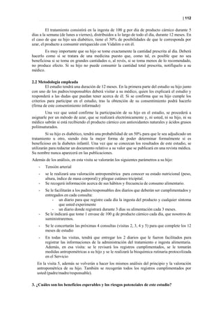 | 112


         El tratamiento consistirá en la ingesta de 100 g por día de producto cárnico durante 5
días a la semana (de lunes a viernes), distribuidos a lo largo de todo el día, durante 12 meses. En
el caso de que su hijo sea diabético, tiene el 50% de posibilidades de que le corresponda por
azar, el producto a consumir enriquecido con Vidalim o sin él.
        Es muy importante que su hijo se tome exactamente la cantidad prescrita al día. Deberá
hacerlo como si se tratara de una medicina puesto que, como tal, es posible que no sea
beneficiosa si se toma en grandes cantidades o, al revés, si se toma menos de lo recomendado,
no produce efecto. Si su hijo no puede consumir la cantidad total prescrita, notifíquelo a su
médico.

2.2 Metodología empleada
         El estudio tendrá una duración de 12 meses. En la primera parte del estudio su hijo junto
con uno de los padres/responsables deberá visitar a su médico, quien les explicará el estudio y
responderá a las dudas que puedan tener acerca de él. Si se confirma que su hijo cumple los
criterios para participar en el estudio, tras la obtención de su consentimiento podrá hacerlo
(firma de este consentimiento informado)
        Una vez que usted confirme la participación de su hijo en el estudio, se procederá a
asignarle por un método de azar, que se realizará electrónicamente y, ni usted, ni su hijo, ni su
médico sabrán si está recibiendo el producto cárnico con antioxidantes naturales y ácidos grasos
poliinsaturados.
         Si su hijo es diabético, tendrá una probabilidad de un 50% para que le sea adjudicado un
tratamiento u otro, siendo ésta la mejor forma de poder determinar formalmente si es
beneficioso en la diabetes infantil. Una vez que se conozcan los resultados de este estudio, se
utilizarán para redactar un documento relativo a su valor que se publicará en una revista médica.
Su nombre nunca aparecerá en las publicaciones.
Además de los análisis, en esta visita se valorarán los siguientes parámetros a su hijo:
    -   Tensión arterial
    -   se le realizará una valoración antropométrica para conocer su estado nutricional (peso,
        altura, índice de masa corporal) y pliegue cutáneo tricipital.
    -   Se recogerá información acerca de sus hábitos y frecuencia de consumo alimentario.
    -   Se le facilitarán a los padres/responsables dos diarios que deberán ser cumplimentados y
        entregados en cada consulta:
            - un diario para que registre cada día la ingesta del producto y cualquier síntoma
                 que usted experimente
            - un diario donde registrará durante 3 días su alimentación cada 3 meses.
    -   Se le indicará que tome 1 envase de 100 g de producto cárnico cada día, que nosotros de
        suministraremos.
    -   Se le concertarán las próximas 4 consultas (visitas 2, 3, 4 y 5) para que complete los 12
        meses de estudio
    -   En todas las visitas, tendrá que entregar los 2 diarios que le fueron facilitados para
        registrar las informaciones de la administración del tratamiento e ingesta alimentaria.
        Además, en esa visita: se le revisará los registros cumplimentados, se le tomarán
        medidas antropométricas a su hijo y se le realizará la bioquímica rutinaria protocolizada
        en el Servicio
   En la visita 5, además se volverán a hacer los mismos análisis del principio y la valoración
   antropométrica de su hijo. También se recogerán todos los registros cumplimentados por
   usted (padre/madre/responsable).

3. ¿Cuáles son los beneficios esperables y los riesgos potenciales de este estudio?
 