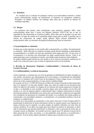 | 113


3.1 Beneficios
    Se considera que el consumo de productos cárnicos con antioxidantes naturales y ácidos
  grasos poliinsaturados pueden ser beneficiosos al disminuir los parámetros oxidativos
  asociados a la diabetes mellitus. Sin embargo, debe saber que es posible no obtener los
  resultados esperados.


3.2 Riesgos
  Los productos del estudio, están considerados como productos naturales 100%, están
comercializados desde hace 9 meses con Registro Sanitario 10.05771/M, por lo que su
seguridad ha sido demostrada en la práctica médica. Debe saber que las pruebas a las que será
sometido a lo largo del estudio no le supondrán ningún riesgo para su salud. Es posible, que al
realizar las extracciones de sangre, pueda aparecer algún síntoma inflamatorio con
enrojecimiento, dolor, en ocasiones un pequeño hematoma que suele ser transitorio.


4. Su participación es voluntaria
Si desea que su hijo participe en este estudio debe comunicárselo a su médico. Su participación
es voluntaria. Debe saber que en cualquier momento puede decidir abandonar su participación,
comunicándoselo a su médico sin tener que manifestar razón alguna para ello. En este caso, se
la preguntará si su decisión está relacionada con algún acontecimiento adverso. Tanto si no
quiere participar como si abandona el estudio, será tratado según la práctica clínica habitual.
Su médico también podrá retirarlo de este estudio si así lo creyera conveniente; también por no
acudir a las visitas previstas o por no tomar el suplemento como se le ha indicado.

5. Revisión de Documentos Originales, Confidencialidad y Protección de Datos de
Carácter Personal
5.1 Confidencialidad y revisión de documentos

Usted comprende y consiente que con el fin de garantizar la fiabilidad de los datos recogidos en
este estudio, será preciso que representantes de la universidad y eventualmente las autoridades
sanitarias y/o miembros del Comité Ético de Investigación Clínica, tengan acceso a la historia
clínica de su hijo comprometiéndose a la más estricta confidencialidad.
De acuerdo con la ley 15/1999 de Protección de Datos de Carácter Personal los datos personales
que se le requieren a su hijo (por ejemplo: edad, sexo, datos de salud) son los necesarios para
cubrir los objetivos del estudio. En ninguno de los informes del estudio aparecerá el nombre de
su hijo y su identidad no será revelada a persona alguna salvo para cumplir con los fines del
estudio, y en caso de urgencia médica o requerimiento legal. Cualquier información de carácter
personal que pueda ser identificable será conservada y procesada bajo condiciones de seguridad,
con el propósito de determinar los resultados del estudio. Los resultados del estudio podrán ser
comunicados a las autoridades sanitarias y eventualmente, a la comunidad científica a través de
congresos y/o publicaciones.
Los datos de su hijo podrán ser transferidos a otros países fuera de la Unión Europea (EEUU),
garantizando la protección de dicha información incluso en aquellos países cuya legislación es
menos restrictiva que la española. Los datos podrán ser también utilizados con otros fines de
carácter científico. Si sus datos son usados para otros objetivos, primero se disociarán; es decir,
toda la información que permita identificarle se eliminará y sólo se procesará de forma que no
se pueda conocer su identidad. De acuerdo con la ley vigente tiene Vd. derecho al acceso de los
datos personales de su hijo; así mismo, y si está justificado, tiene derecho a su rectificación y
cancelación. Si así lo desea, deberá solicitarlo al médico que le atiende en este estudio.
 