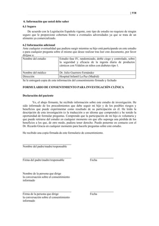 | 114


6. Información que usted debe saber
6.1 Seguro
    De acuerdo con la Legislación Española vigente, este tipo de estudio no requiere de ningún
seguro que le proporcione cobertura frente a eventuales adversidades ya que se trata de un
alimento ya comercializado.

6.2 Información adicional
Ante cualquier eventualidad que pudiera surgir mientras su hijo está participando en este estudio
o para cualquier pregunta sobre el mismo que desee realizar tras leer este documento, por favor
diríjase a:
Nombre del estudio            Estudio fase IV, randomizado, doble ciego y controlado, sobre
                              la seguridad y eficacia de la ingesta diaria de productos
                              cárnicos con Vidalim en niños con diabetes tipo 1.

Nombre del médico               Dr. Julio Guerrero Fernández
Dirección                       Hospital Infantil La Paz (Madrid)
Se le entregará copia de esta información del consentimiento firmado y fechado

FORMULARIO DE CONSENTIMIENTO PARA INVESTIGACIÓN CLÍNICA

Declaración del paciente

        Yo, el abajo firmante, he recibido información sobre este estudio de investigación. He
sido informado de los procedimientos que debe seguir mi hijo y de los posibles riesgos y
beneficios que puede experimentar como resultado de su participación en él. He leído la
descripción de esta investigación (o la traducción a un idioma que comprendo) y he tenido la
oportunidad de formular preguntas. Comprendo que la participación de mi hijo es voluntaria y
que puede retirarse del estudio en cualquier momento sin que ello suponga una pérdida de los
beneficios a los que, de otro modo, pudiera tener derecho. Puedo ponerme en contacto con el
Dr. Ricardo Gracia en cualquier momento para hacerle preguntas sobre este estudio.

He recibido una copia firmada de este formulario de consentimiento.


_________________________________
Nombre del padre/madre/responsable


_________________________________                        ________________
Firma del padre/madre/responsable                        Fecha



Nombre de la persona que dirige
la conversación sobre el consentimiento
informado


_________________________________                        ________________
Firma de la persona que dirige                           Fecha
la conversación sobre el consentimiento
informado
 
