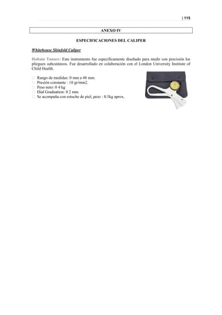 | 115


                                        ANEXO IV

                         ESPECIFICACIONES DEL CALIPER

Whitehouse Skinfold Caliper

Holtain Tanner: Este instrumento fue específicamente diseñado para medir con precisión los
pliegues subcutáneos. Fue desarrollado en colaboración con el London University Institute of
Child Health.

   Rango de medidas: 0 mm a 48 mm.

   Peso neto: 0 4 kg
 