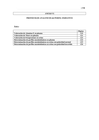 | 118


                                      ANEXO VI

               PROTOCOLOS ANALITICOS del PERFIL OXIDATIVO



Índice

                                                                           Página
Valoración de vitamina E en plasma                                           119
Valoración de Tbars en plasma                                                121
Valoración de 8-isoprostano en orina                                         122
Determinación de perfiles metabolómicos en plasma                            124
Determinación de perfiles metabolómicos en orina con polaridad normal        125
Determinación de perfiles metabolómicos en orina con polaridad invertida     126
 