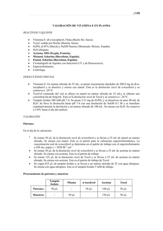 | 119



                              VALORACIÓN DE VITAMINA E EN PLASMA

REACTIVOS Y EQUIPOS

        Vitamina E: dl-α-tocopherol, Fluka (Buchs SG, Suiza).
        Tocol: cedido por Roche (Basiela, Suiza).
        H3PO4 al 85% (Merck) y NaOH Panreac (Montcada i Reixac, España)
        H2O ultrapura.
        Acetona, SDS (Peypin, Francia).
        Metanol, Scharlau (Barcelona, España).
        Etanol, Scharlau (Barcelona, España).
        Cromatógrafo de líquidos con detectores UV y de fluorescencia.
        Espectrofotómetro.
        Centrífuga.

DISOLUCIONES PREVIAS

        Vitamina E: En matraz aforado de 25 mL, se pesan exactamente alrededor de 200.0 mg de dl-α-
         tocopherol y se disuelve y enrasa con etanol. Esta es la disolución stock de α-tocoferol y se
         conserva a –20 ºC.
        Tocol:el contenido del vial se diluye en etanol en matraz aforado de 25 mLy se obtiene una
         concentración de 8mg/mL. Esta es la disolución stock de Tocol y se conserva a –20 ºC.
        Tampón fosfato 200 mM pH 7.4: Se pesan 2.31 mg de H 3PO4 y se disuelven en unos 80 mL de
         H2O. Se lleva la disolución hasta pH 7.4 con una disolución de NaOH 0.1 M y se transfiere
         cuantitativamente la disolución a un matraz aforado de 100 mL. Se enrasa con H 2O. Se conserva
         a 2-8ºC hasta el día del análisis.

VALORACIÓN

Patrones

En el día de la valoración:

     
           Se toman 50 µL de la disolución stock de α-tocoferol y se llevan a 25 mL de etanol en matraz
           aforado. Se enrasa con etanol. Este es el patrón para la valoración espectrofotométrica. La
           concentración real de α-tocoferol se determina en el patrón de trabajo con el espectrofotómetro
           a 294 nm, según ε = 3058 M-1·cm-1
          Se toman 50 µL de la disolución stock de α-tocoferol y se llevan a 25 mL de acetona en matraz
           aforado. Se enrasa con acetona. Este es el patrón de trabajo.
          Se toman 125 µL de la disolución stock de Tocol y se llevan a 25 mL de acetona en matraz
           aforado. Se enrasa con acetona. Este es el patrón de trabajo de Tocol.
          Se cogen 625 µL de tampón fosfato y se llevan a un matraz aforado de 25 con agua ultrapura.
           Se enrasa con agua ultrapura. Este es el tampón fosfato 5 mM de trabajo.

Procesamiento de patrones y muestras

                        Tampón
                                         Plasma       α-tocoferol      Acetona          Tocol
                         fosfato
         Patrones         50 µL             -            50 µL          100 µL          50 µL

         Muestras             -          50 µL                          150 µL          50 µL
 